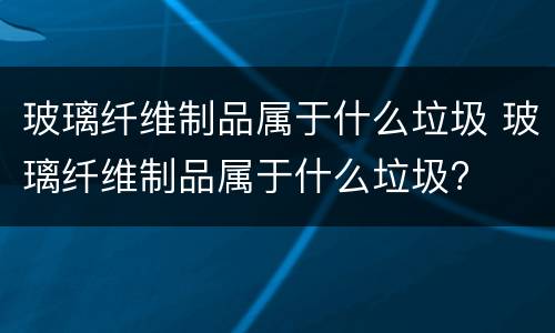 玻璃纤维制品属于什么垃圾 玻璃纤维制品属于什么垃圾?