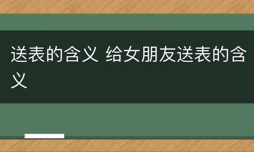 送表的含义 给女朋友送表的含义