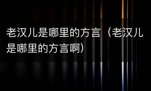 老汉儿是哪里的方言（老汉儿是哪里的方言啊）