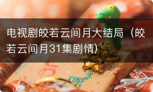 电视剧皎若云间月大结局（皎若云间月31集剧情）