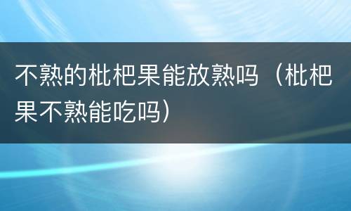 不熟的枇杷果能放熟吗（枇杷果不熟能吃吗）