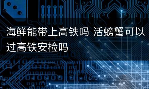 海鲜能带上高铁吗 活螃蟹可以过高铁安检吗