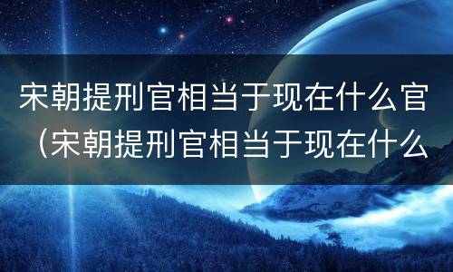 宋朝提刑官相当于现在什么官（宋朝提刑官相当于现在什么官员）