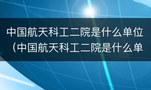 中国航天科工二院是什么单位（中国航天科工二院是什么单位类型）