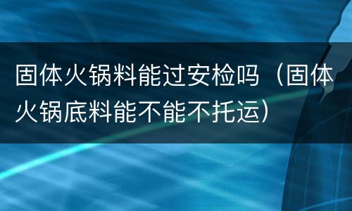 固体火锅料能过安检吗（固体火锅底料能不能不托运）