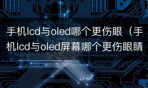 手机lcd与oled哪个更伤眼（手机lcd与oled屏幕哪个更伤眼睛?看完这个就知道了）