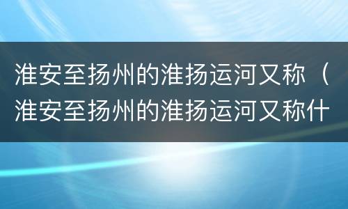 淮安至扬州的淮扬运河又称（淮安至扬州的淮扬运河又称什么河）