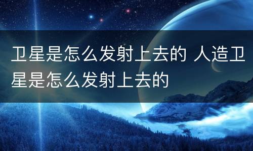 卫星是怎么发射上去的 人造卫星是怎么发射上去的