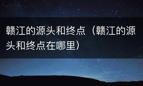 赣江的源头和终点（赣江的源头和终点在哪里）