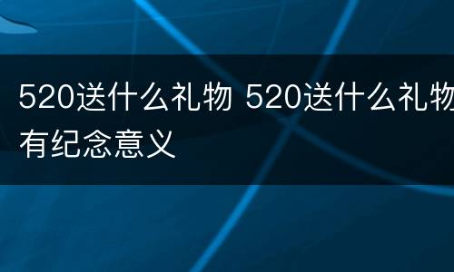 520送什么礼物 520送什么礼物有纪念意义