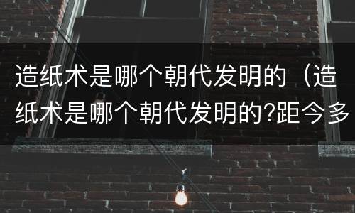 造纸术是哪个朝代发明的（造纸术是哪个朝代发明的?距今多少年）