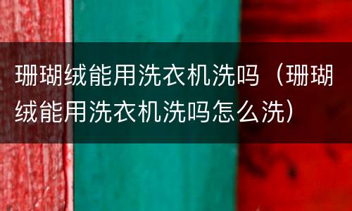 珊瑚绒能用洗衣机洗吗（珊瑚绒能用洗衣机洗吗怎么洗）