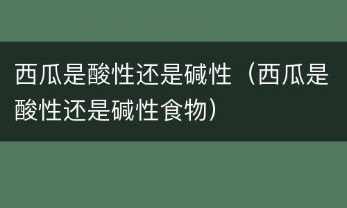 西瓜是酸性还是碱性（西瓜是酸性还是碱性食物）