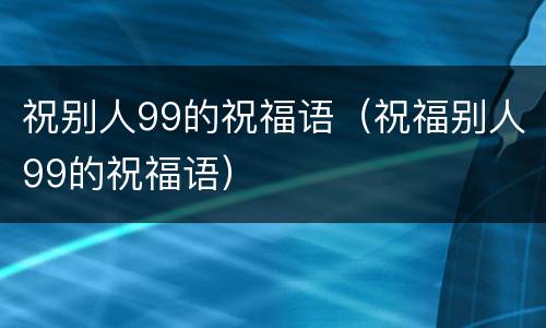 祝别人99的祝福语（祝福别人99的祝福语）