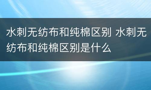 水刺无纺布和纯棉区别 水刺无纺布和纯棉区别是什么