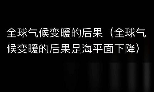 全球气候变暖的后果（全球气候变暖的后果是海平面下降）