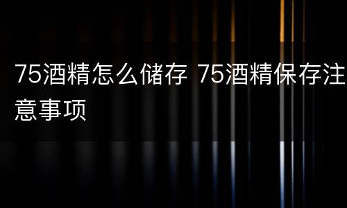 75酒精怎么储存 75酒精保存注意事项