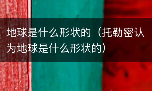 地球是什么形状的（托勒密认为地球是什么形状的）