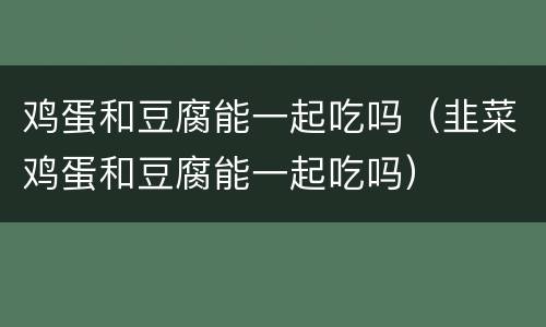 鸡蛋和豆腐能一起吃吗（韭菜鸡蛋和豆腐能一起吃吗）