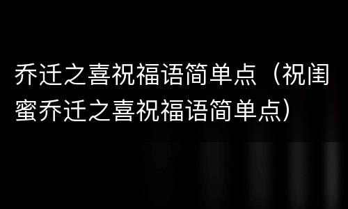 乔迁之喜祝福语简单点（祝闺蜜乔迁之喜祝福语简单点）