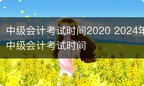 中级会计考试时间2020 2024年中级会计考试时间