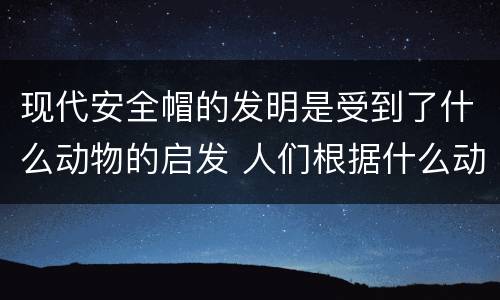 现代安全帽的发明是受到了什么动物的启发 人们根据什么动物发明了新型安全帽