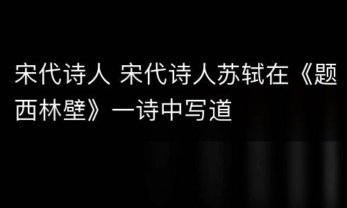 宋代诗人 宋代诗人苏轼在《题西林壁》一诗中写道