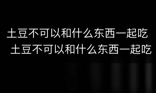 土豆不可以和什么东西一起吃 土豆不可以和什么东西一起吃