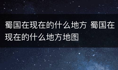 蜀国在现在的什么地方 蜀国在现在的什么地方地图