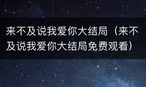 来不及说我爱你大结局（来不及说我爱你大结局免费观看）