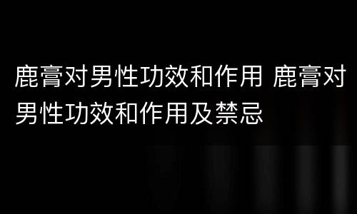 鹿膏对男性功效和作用 鹿膏对男性功效和作用及禁忌