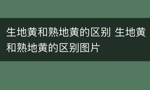 生地黄和熟地黄的区别 生地黄和熟地黄的区别图片