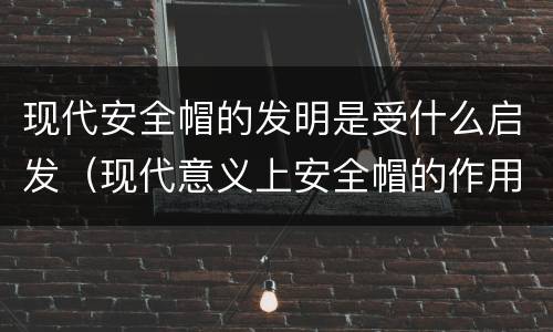 现代安全帽的发明是受什么启发（现代意义上安全帽的作用是）