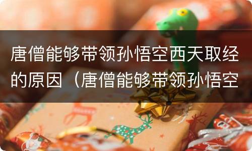 唐僧能够带领孙悟空西天取经的原因（唐僧能够带领孙悟空西天取经的原因四点）