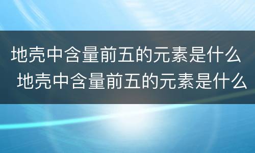 地壳中含量前五的元素是什么 地壳中含量前五的元素是什么物质