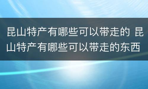 昆山特产有哪些可以带走的 昆山特产有哪些可以带走的东西