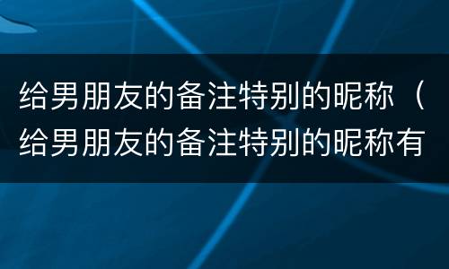 给男朋友的备注特别的昵称（给男朋友的备注特别的昵称有含义）