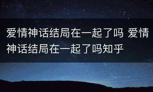 爱情神话结局在一起了吗 爱情神话结局在一起了吗知乎