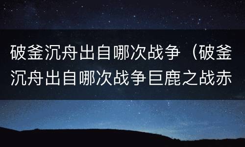 破釜沉舟出自哪次战争（破釜沉舟出自哪次战争巨鹿之战赤壁之战）