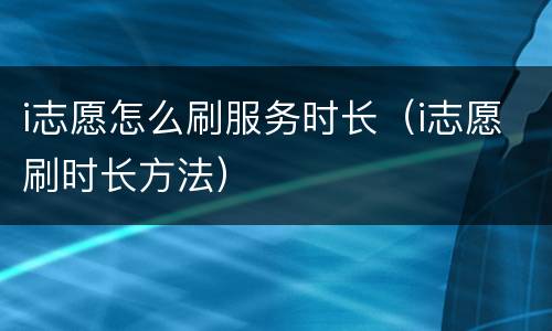 i志愿怎么刷服务时长（i志愿刷时长方法）