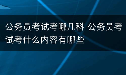 公务员考试考哪几科 公务员考试考什么内容有哪些