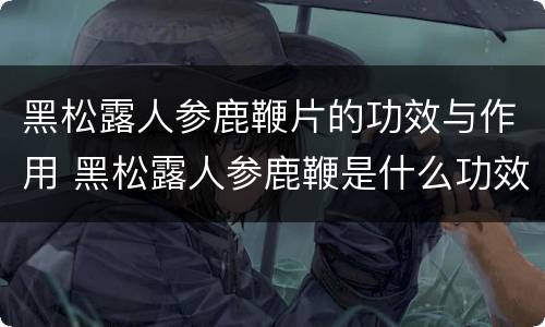 黑松露人参鹿鞭片的功效与作用 黑松露人参鹿鞭是什么功效