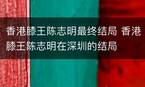 香港膝王陈志明最终结局 香港膝王陈志明在深圳的结局