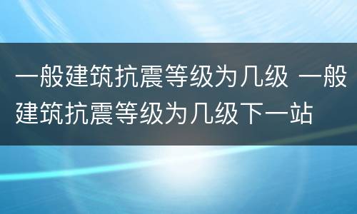 一般建筑抗震等级为几级 一般建筑抗震等级为几级下一站