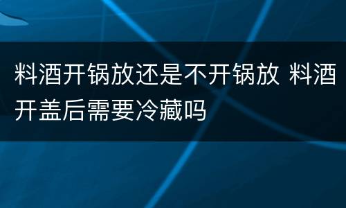 料酒开锅放还是不开锅放 料酒开盖后需要冷藏吗