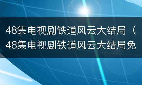 48集电视剧铁道风云大结局（48集电视剧铁道风云大结局免费观看）