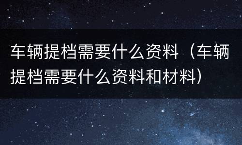 车辆提档需要什么资料（车辆提档需要什么资料和材料）