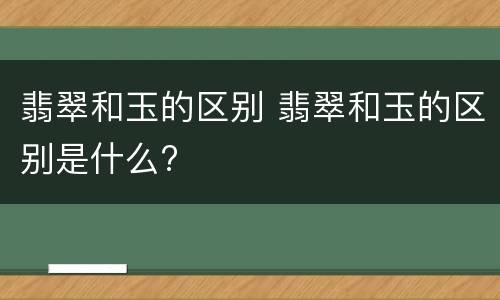 翡翠和玉的区别 翡翠和玉的区别是什么?