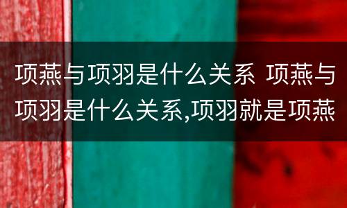 项燕与项羽是什么关系 项燕与项羽是什么关系,项羽就是项燕的孙子