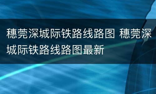 穗莞深城际铁路线路图 穗莞深城际铁路线路图最新